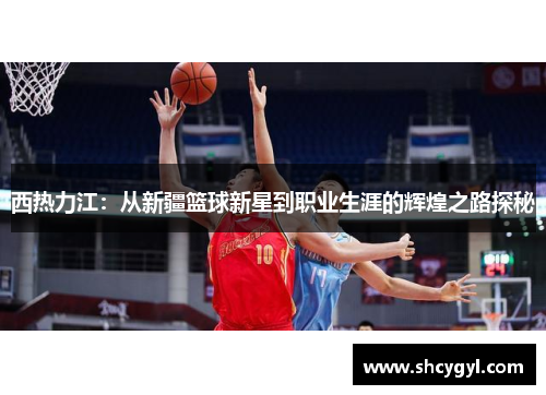 西热力江：从新疆篮球新星到职业生涯的辉煌之路探秘